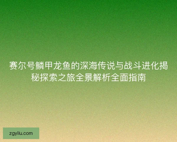 赛尔号鳞甲龙鱼的深海传说与战斗进化揭秘探索之旅全景解析全面指南