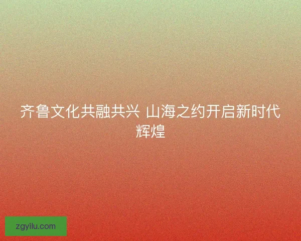 齐鲁文化共融共兴 山海之约开启新时代辉煌