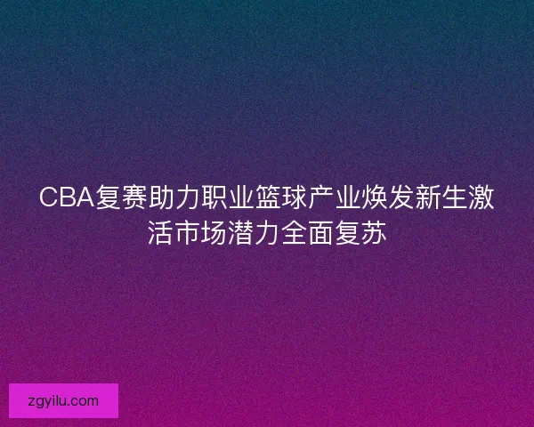 CBA复赛助力职业篮球产业焕发新生激活市场潜力全面复苏