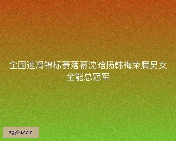 全国速滑锦标赛落幕沈晗扬韩梅荣膺男女全能总冠军